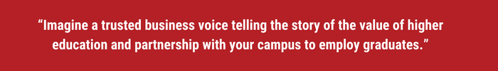 Imagine a trusted business voice telling the story of the value of higher education and partnership with your campus to employ graduates.
